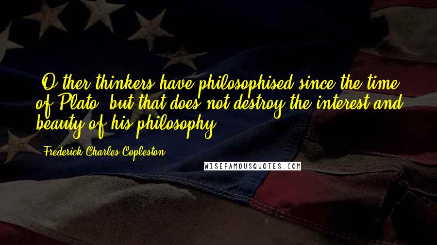 Frederick Charles Copleston Quotes: [O]ther thinkers have philosophised since the time of Plato, but that does not destroy the interest and beauty of his philosophy