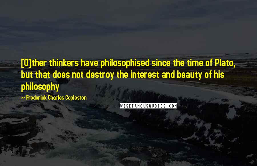 Frederick Charles Copleston Quotes: [O]ther thinkers have philosophised since the time of Plato, but that does not destroy the interest and beauty of his philosophy