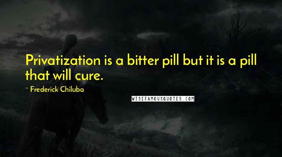 Frederick Chiluba Quotes: Privatization is a bitter pill but it is a pill that will cure.