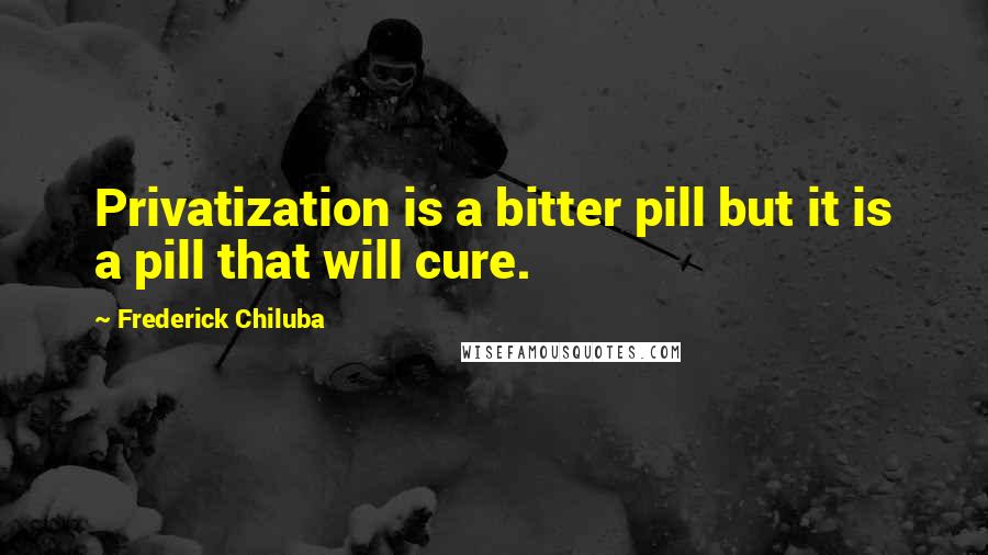 Frederick Chiluba Quotes: Privatization is a bitter pill but it is a pill that will cure.
