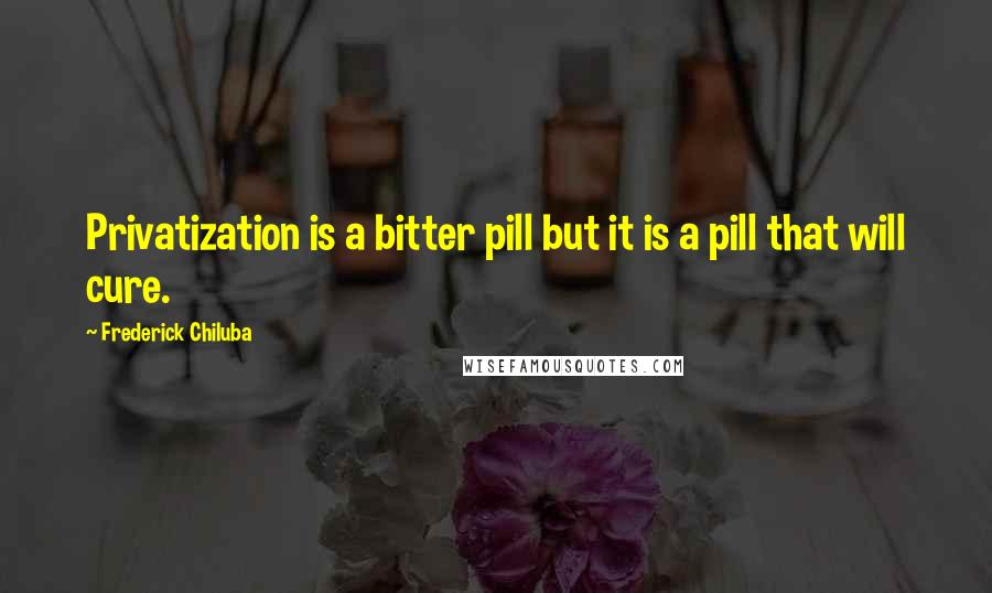 Frederick Chiluba Quotes: Privatization is a bitter pill but it is a pill that will cure.