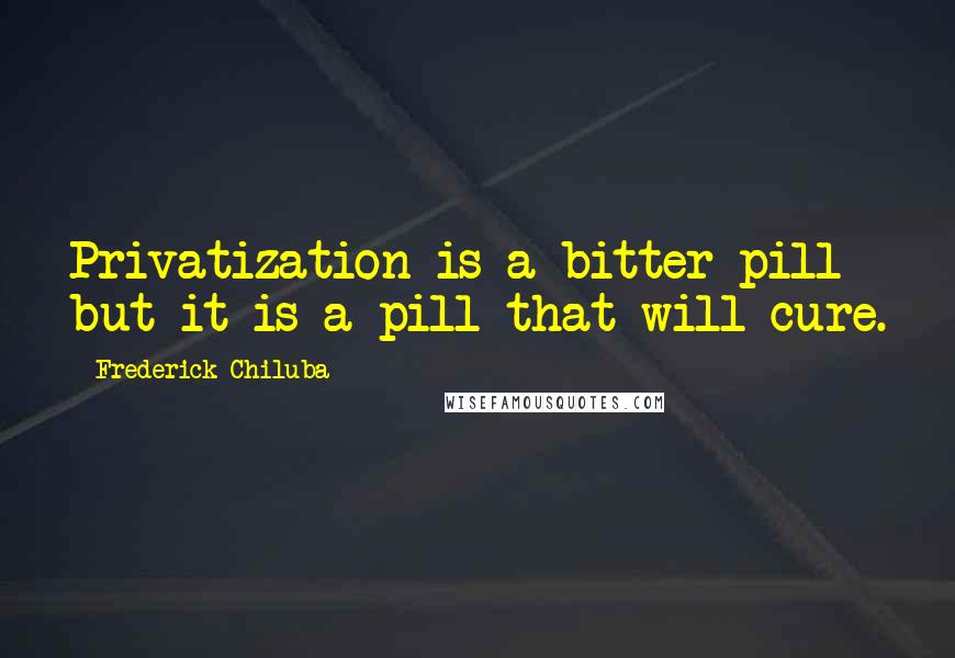 Frederick Chiluba Quotes: Privatization is a bitter pill but it is a pill that will cure.