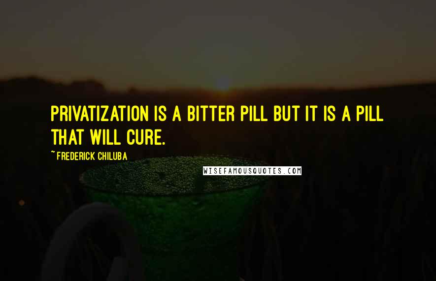 Frederick Chiluba Quotes: Privatization is a bitter pill but it is a pill that will cure.