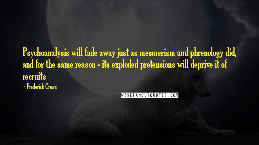 Frederick Crews Quotes: Psychoanalysis will fade away just as mesmerism and phrenology did, and for the same reason - its exploded pretensions will deprive it of recruits