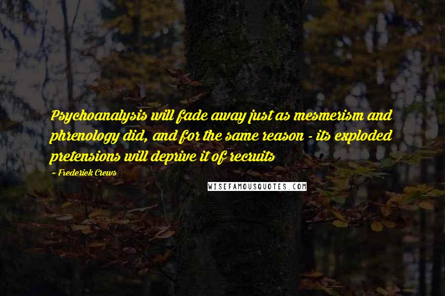 Frederick Crews Quotes: Psychoanalysis will fade away just as mesmerism and phrenology did, and for the same reason - its exploded pretensions will deprive it of recruits