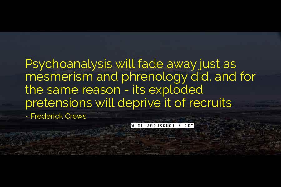 Frederick Crews Quotes: Psychoanalysis will fade away just as mesmerism and phrenology did, and for the same reason - its exploded pretensions will deprive it of recruits