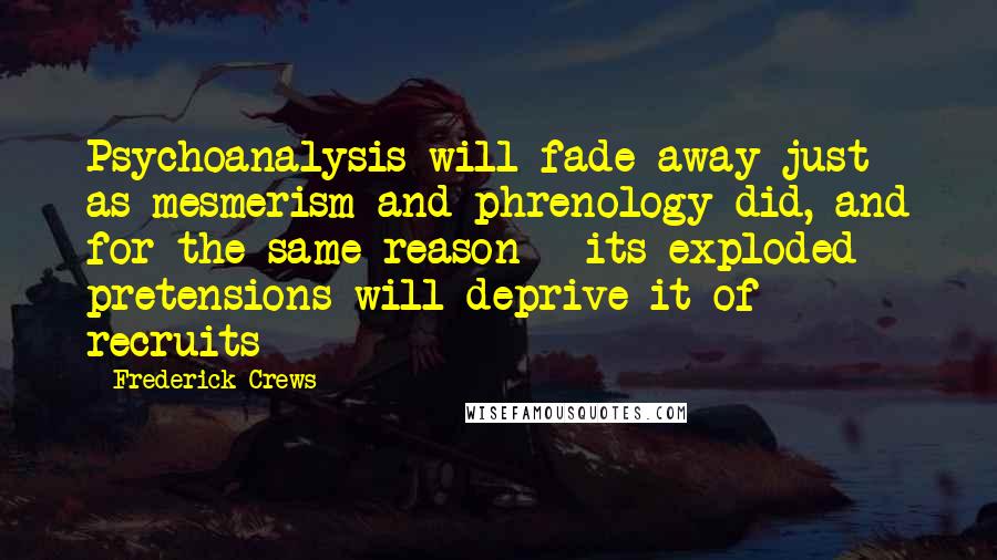 Frederick Crews Quotes: Psychoanalysis will fade away just as mesmerism and phrenology did, and for the same reason - its exploded pretensions will deprive it of recruits