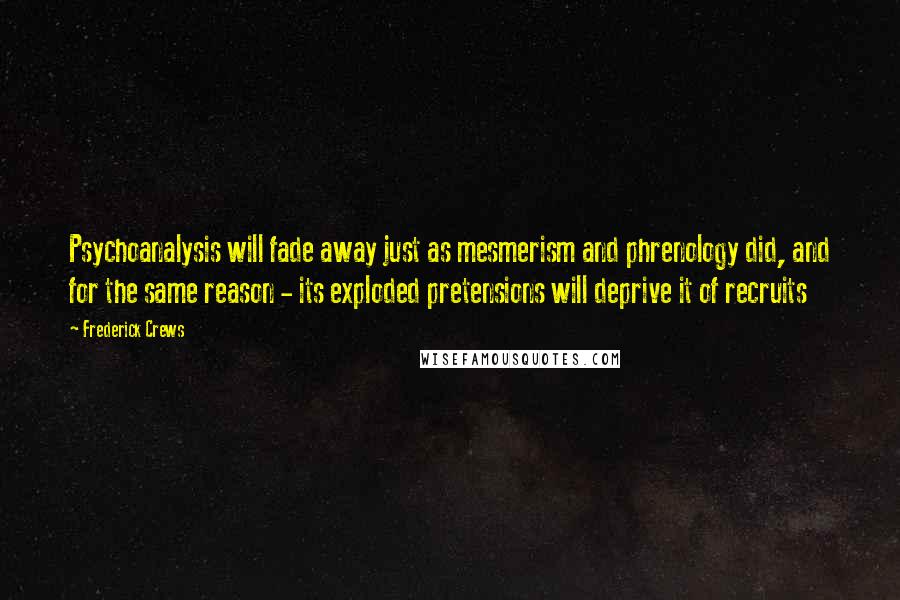 Frederick Crews Quotes: Psychoanalysis will fade away just as mesmerism and phrenology did, and for the same reason - its exploded pretensions will deprive it of recruits