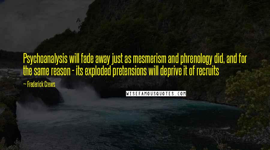 Frederick Crews Quotes: Psychoanalysis will fade away just as mesmerism and phrenology did, and for the same reason - its exploded pretensions will deprive it of recruits