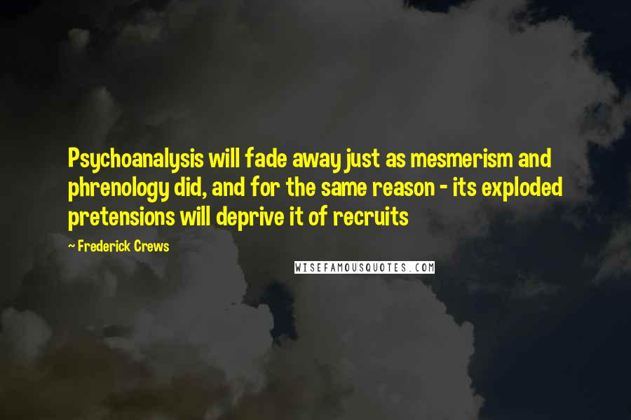 Frederick Crews Quotes: Psychoanalysis will fade away just as mesmerism and phrenology did, and for the same reason - its exploded pretensions will deprive it of recruits