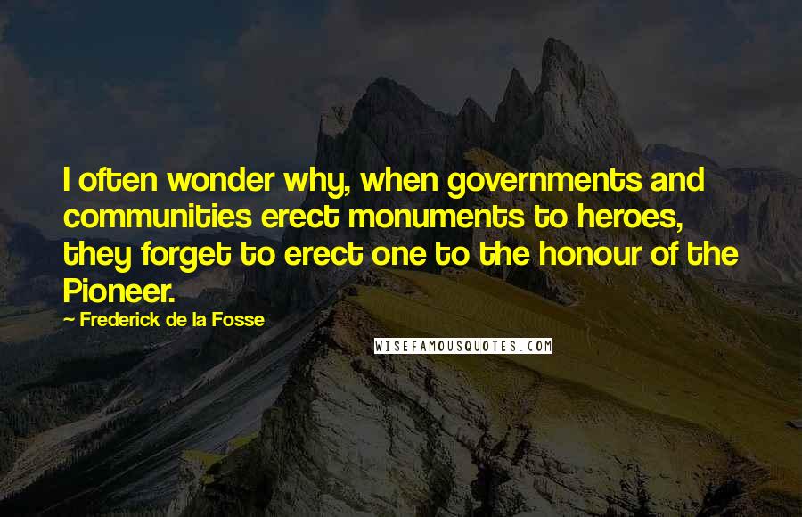 Frederick De La Fosse Quotes: I often wonder why, when governments and communities erect monuments to heroes, they forget to erect one to the honour of the Pioneer.