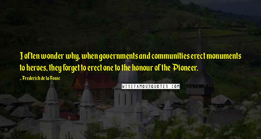 Frederick De La Fosse Quotes: I often wonder why, when governments and communities erect monuments to heroes, they forget to erect one to the honour of the Pioneer.