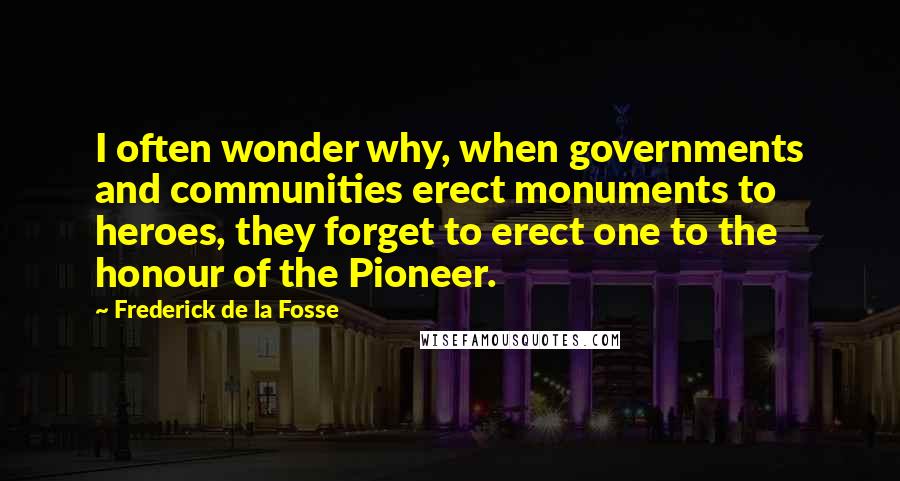 Frederick De La Fosse Quotes: I often wonder why, when governments and communities erect monuments to heroes, they forget to erect one to the honour of the Pioneer.