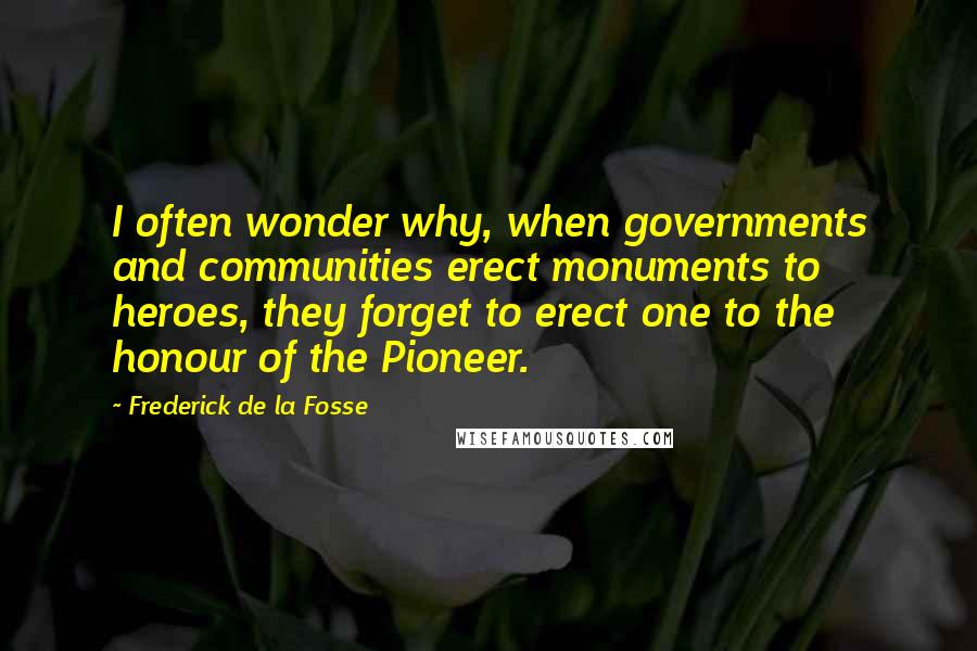 Frederick De La Fosse Quotes: I often wonder why, when governments and communities erect monuments to heroes, they forget to erect one to the honour of the Pioneer.