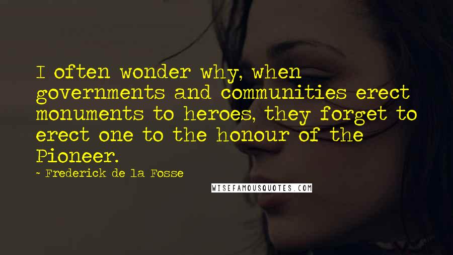 Frederick De La Fosse Quotes: I often wonder why, when governments and communities erect monuments to heroes, they forget to erect one to the honour of the Pioneer.