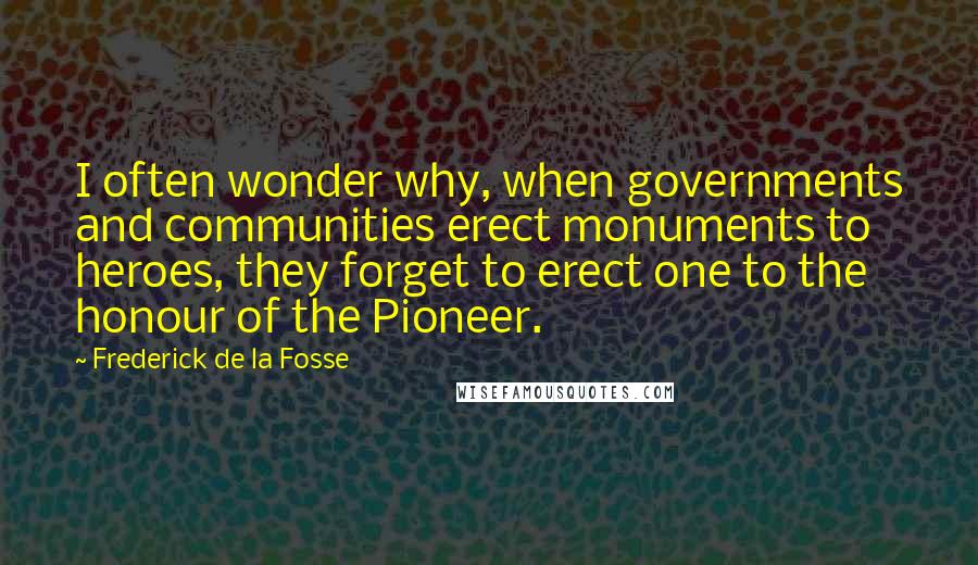 Frederick De La Fosse Quotes: I often wonder why, when governments and communities erect monuments to heroes, they forget to erect one to the honour of the Pioneer.