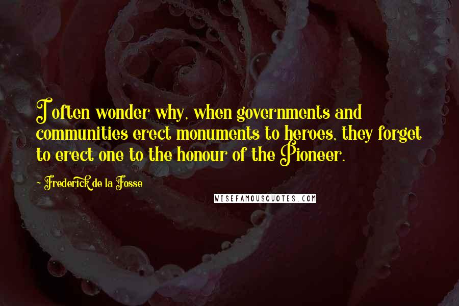 Frederick De La Fosse Quotes: I often wonder why, when governments and communities erect monuments to heroes, they forget to erect one to the honour of the Pioneer.