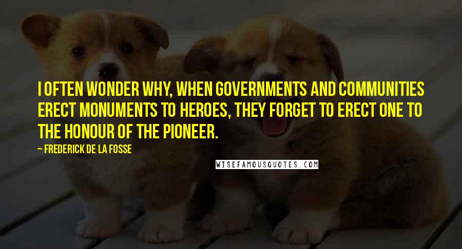 Frederick De La Fosse Quotes: I often wonder why, when governments and communities erect monuments to heroes, they forget to erect one to the honour of the Pioneer.