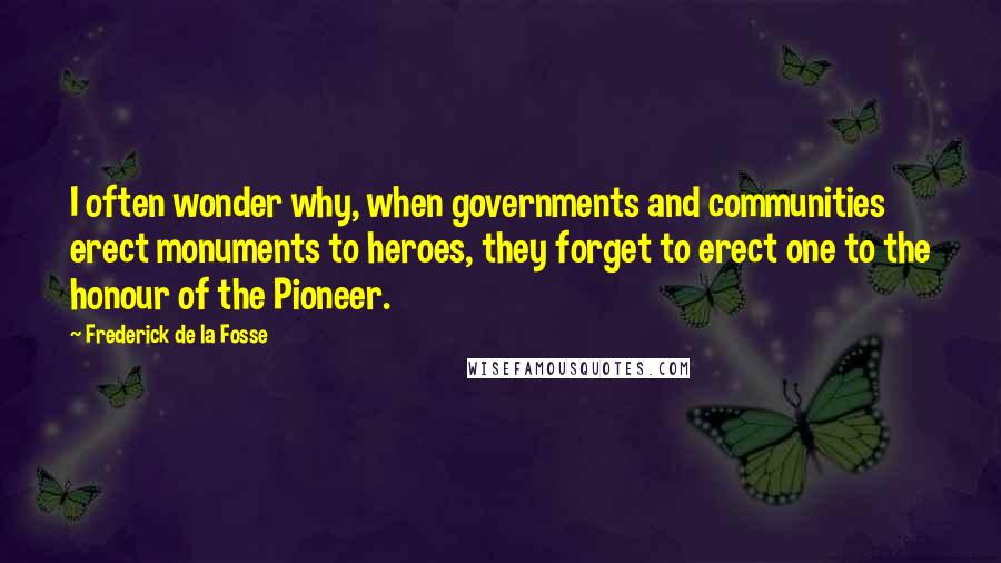 Frederick De La Fosse Quotes: I often wonder why, when governments and communities erect monuments to heroes, they forget to erect one to the honour of the Pioneer.