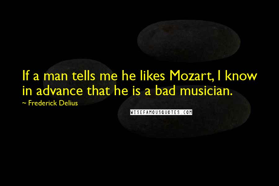 Frederick Delius Quotes: If a man tells me he likes Mozart, I know in advance that he is a bad musician.