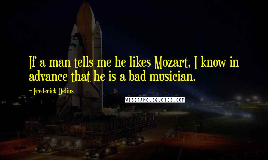 Frederick Delius Quotes: If a man tells me he likes Mozart, I know in advance that he is a bad musician.