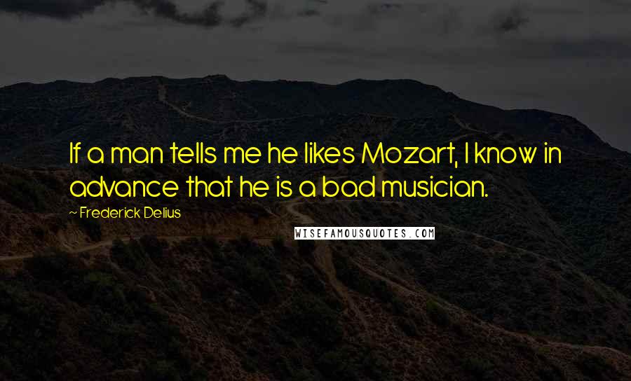 Frederick Delius Quotes: If a man tells me he likes Mozart, I know in advance that he is a bad musician.