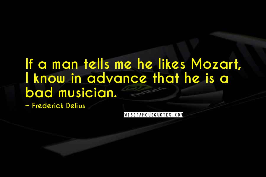 Frederick Delius Quotes: If a man tells me he likes Mozart, I know in advance that he is a bad musician.