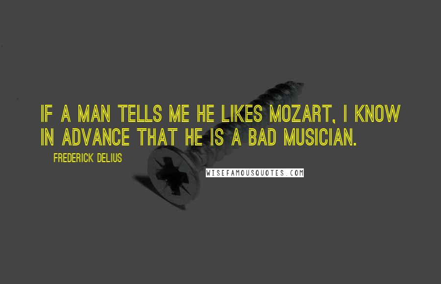 Frederick Delius Quotes: If a man tells me he likes Mozart, I know in advance that he is a bad musician.