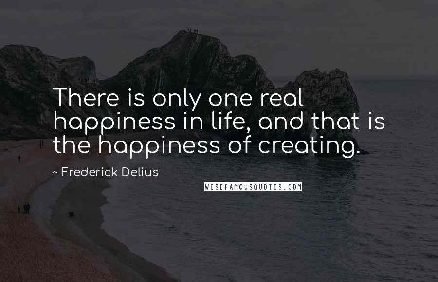 Frederick Delius Quotes: There is only one real happiness in life, and that is the happiness of creating.