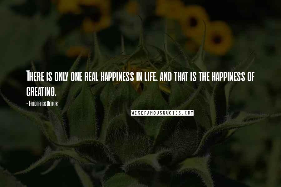 Frederick Delius Quotes: There is only one real happiness in life, and that is the happiness of creating.