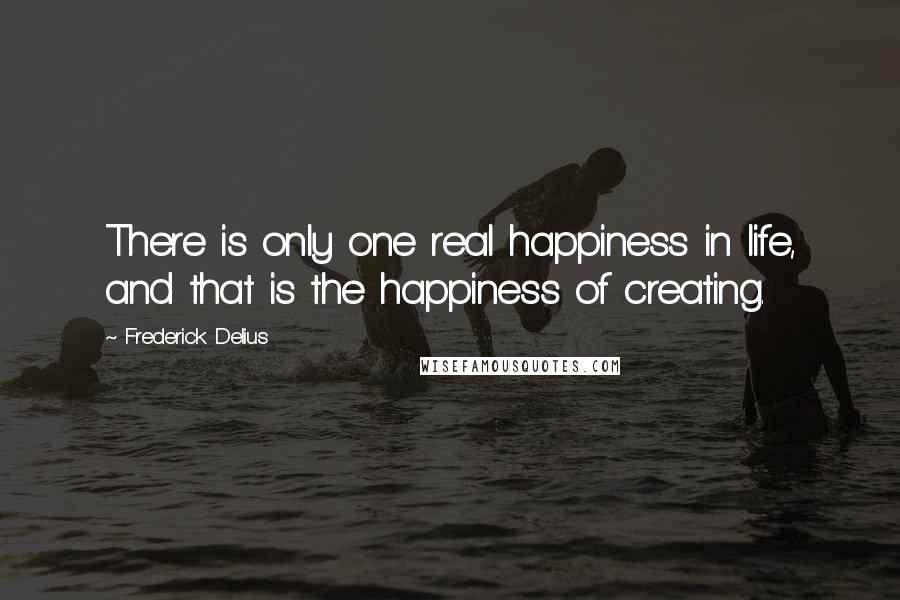 Frederick Delius Quotes: There is only one real happiness in life, and that is the happiness of creating.