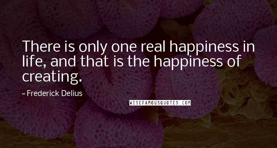 Frederick Delius Quotes: There is only one real happiness in life, and that is the happiness of creating.