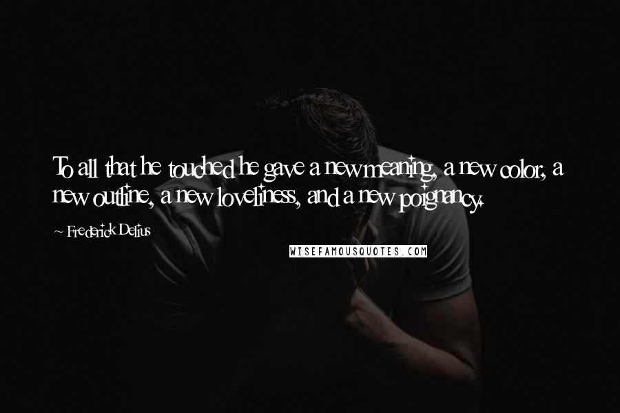 Frederick Delius Quotes: To all that he touched he gave a new meaning, a new color, a new outline, a new loveliness, and a new poignancy.