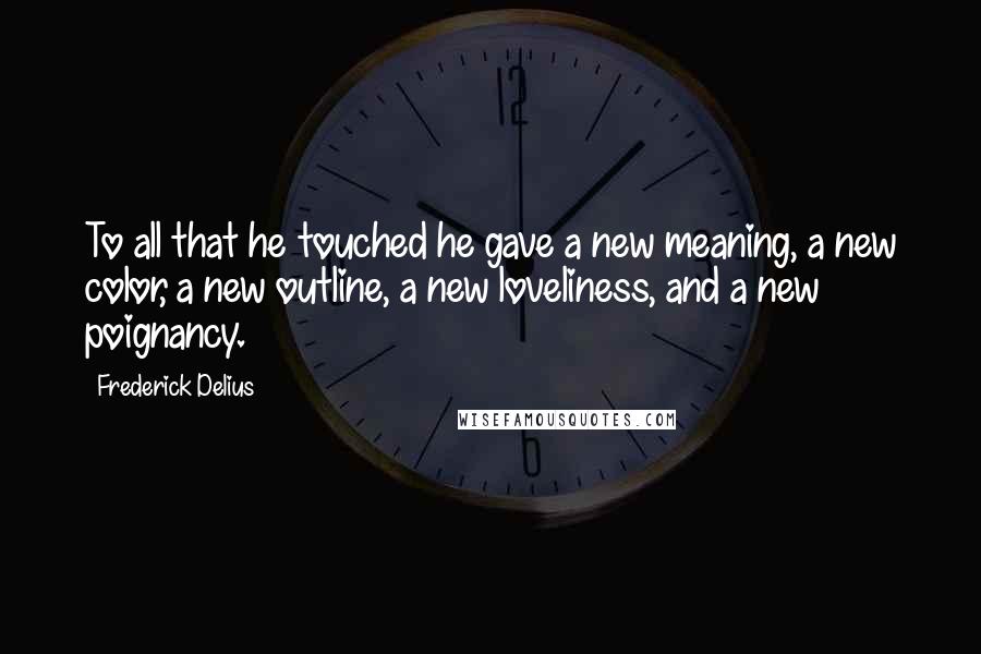 Frederick Delius Quotes: To all that he touched he gave a new meaning, a new color, a new outline, a new loveliness, and a new poignancy.