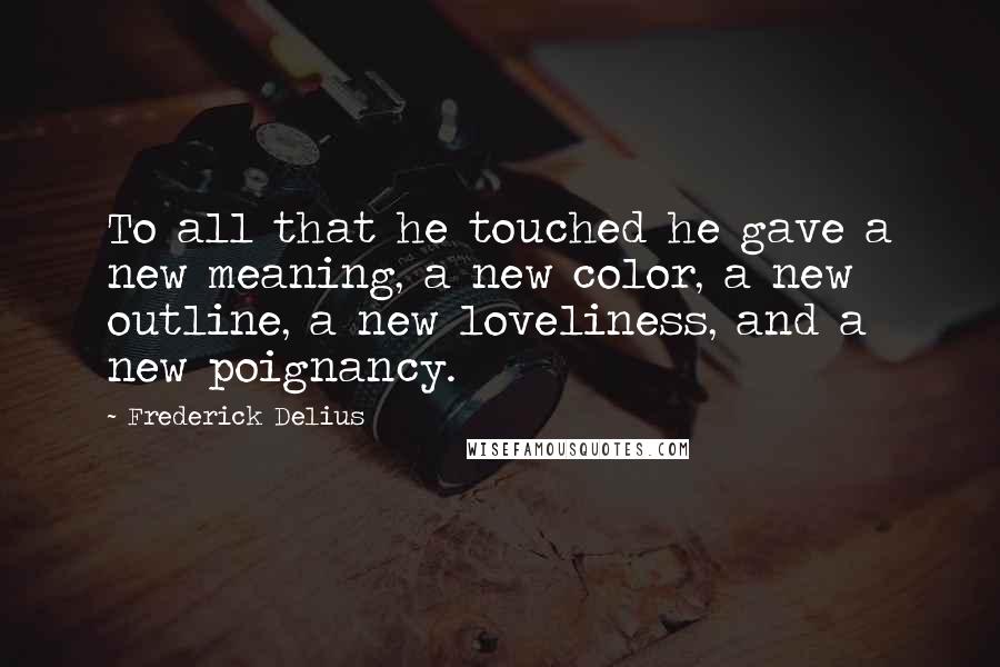Frederick Delius Quotes: To all that he touched he gave a new meaning, a new color, a new outline, a new loveliness, and a new poignancy.
