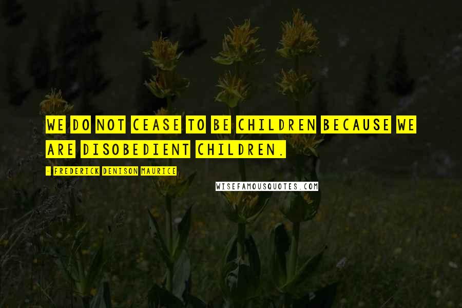 Frederick Denison Maurice Quotes: We do not cease to be children because we are disobedient children.