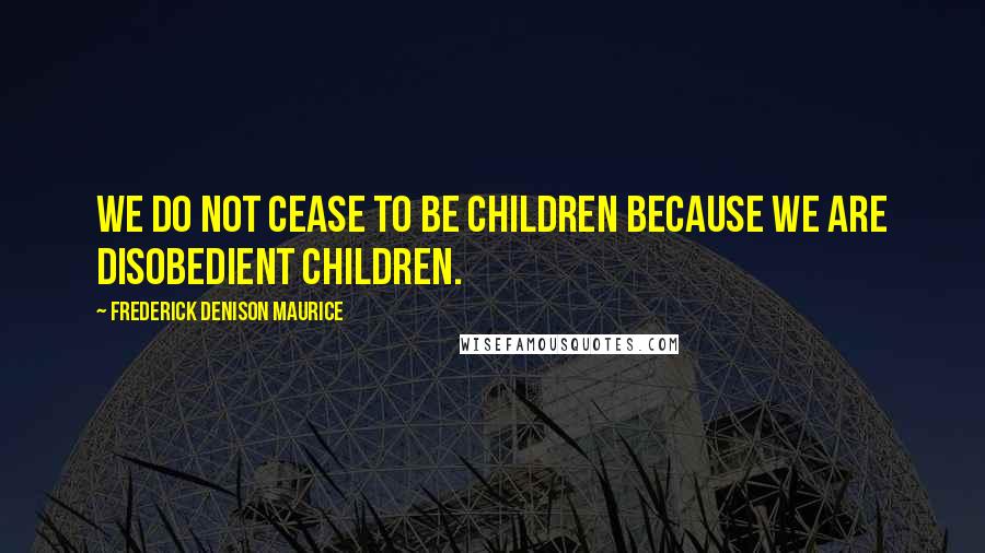 Frederick Denison Maurice Quotes: We do not cease to be children because we are disobedient children.