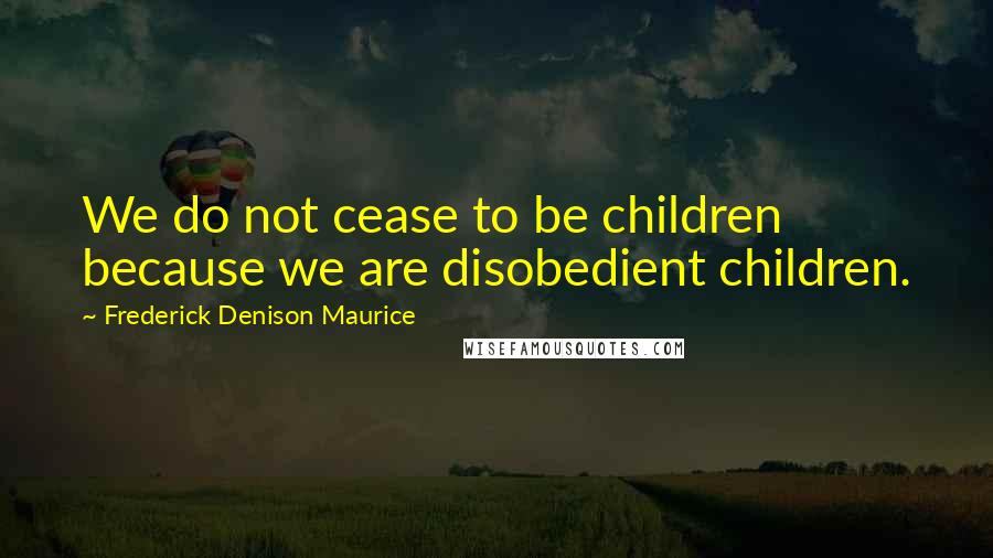 Frederick Denison Maurice Quotes: We do not cease to be children because we are disobedient children.
