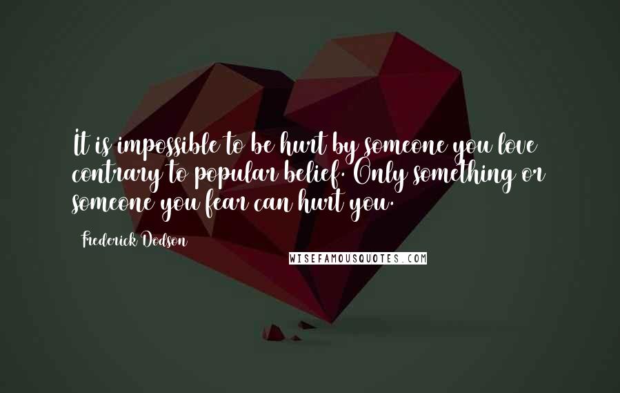 Frederick Dodson Quotes: It is impossible to be hurt by someone you love contrary to popular belief. Only something or someone you fear can hurt you.