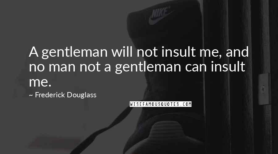 Frederick Douglass Quotes: A gentleman will not insult me, and no man not a gentleman can insult me.