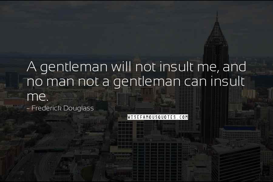 Frederick Douglass Quotes: A gentleman will not insult me, and no man not a gentleman can insult me.