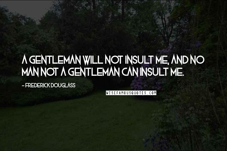 Frederick Douglass Quotes: A gentleman will not insult me, and no man not a gentleman can insult me.