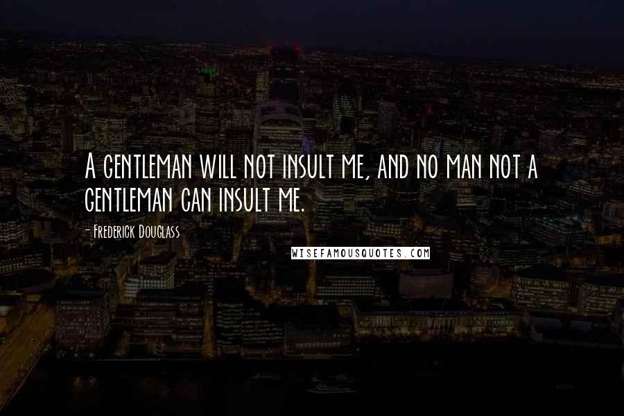Frederick Douglass Quotes: A gentleman will not insult me, and no man not a gentleman can insult me.