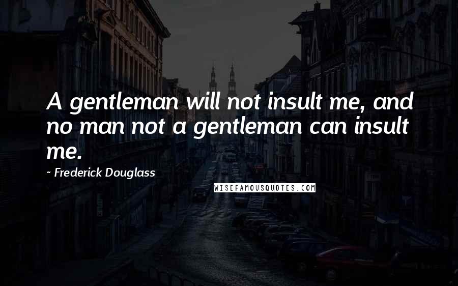 Frederick Douglass Quotes: A gentleman will not insult me, and no man not a gentleman can insult me.