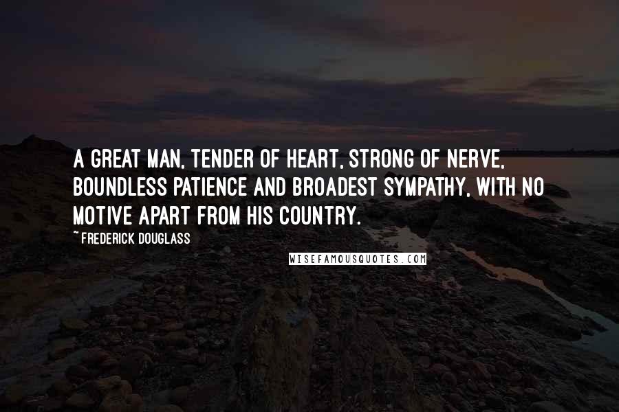 Frederick Douglass Quotes: A great man, tender of heart, strong of nerve, boundless patience and broadest sympathy, with no motive apart from his country.