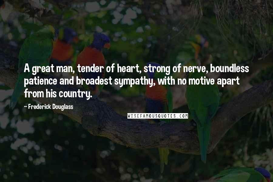 Frederick Douglass Quotes: A great man, tender of heart, strong of nerve, boundless patience and broadest sympathy, with no motive apart from his country.