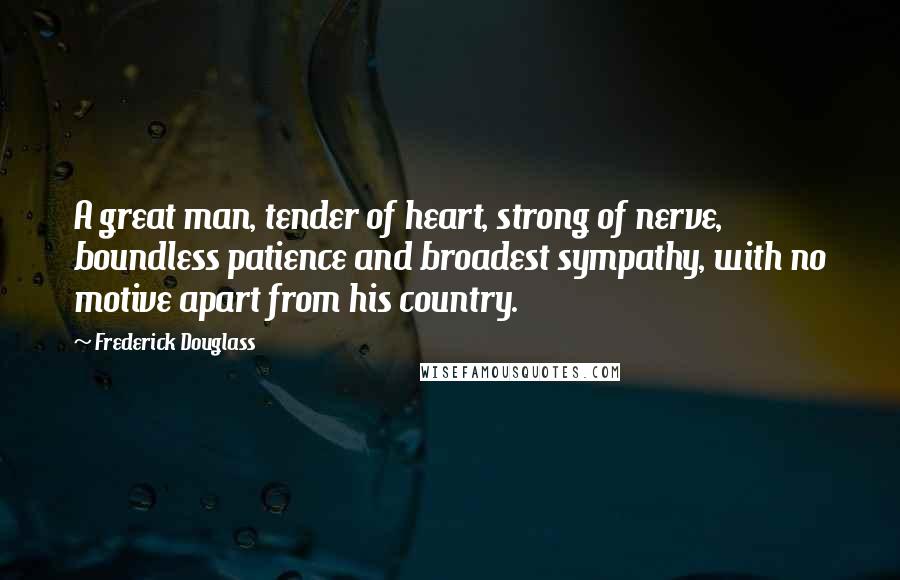 Frederick Douglass Quotes: A great man, tender of heart, strong of nerve, boundless patience and broadest sympathy, with no motive apart from his country.