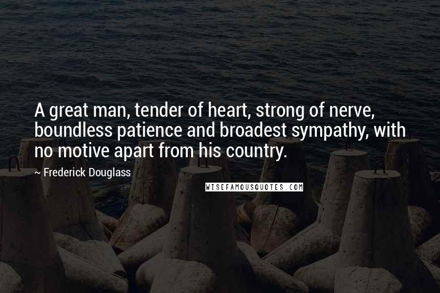 Frederick Douglass Quotes: A great man, tender of heart, strong of nerve, boundless patience and broadest sympathy, with no motive apart from his country.