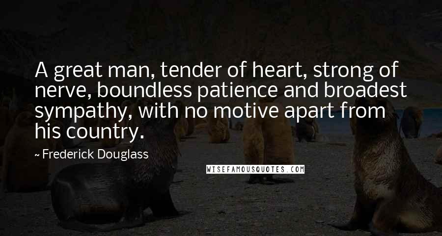 Frederick Douglass Quotes: A great man, tender of heart, strong of nerve, boundless patience and broadest sympathy, with no motive apart from his country.