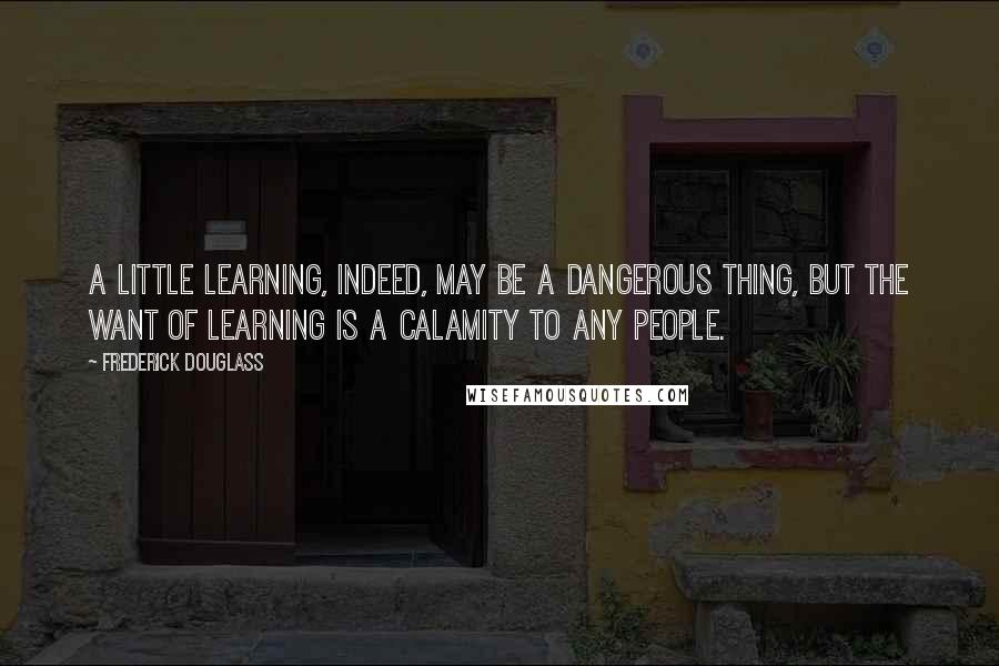 Frederick Douglass Quotes: A little learning, indeed, may be a dangerous thing, but the want of learning is a calamity to any people.